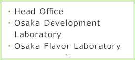 ・Head Office ・Osaka Development Laboratory ・Osaka Flavor Laboratory